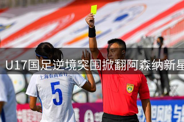 U17国足逆境突围掀翻阿森纳新星 程晟涵补时绝杀锁定胜局